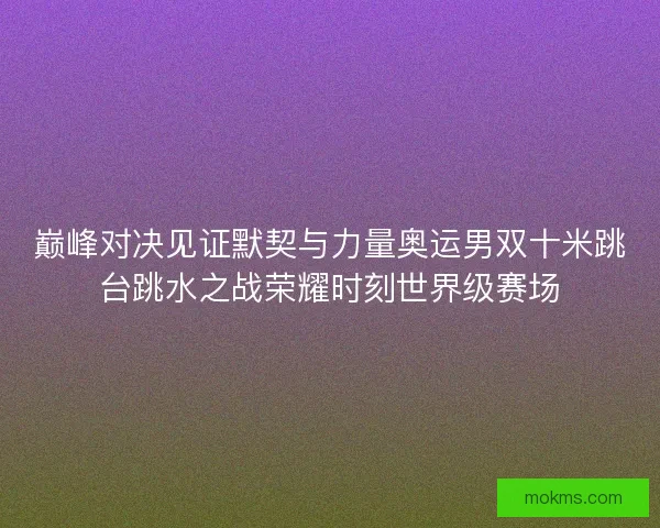 巅峰对决见证默契与力量奥运男双十米跳台跳水之战荣耀时刻世界级赛场