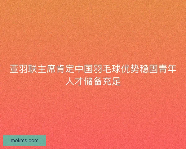 亚羽联主席肯定中国羽毛球优势稳固青年人才储备充足