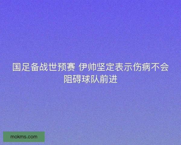 国足备战世预赛 伊帅坚定表示伤病不会阻碍球队前进