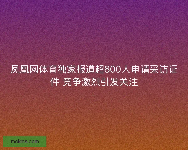 凤凰网体育独家报道超800人申请采访证件 竞争激烈引发关注