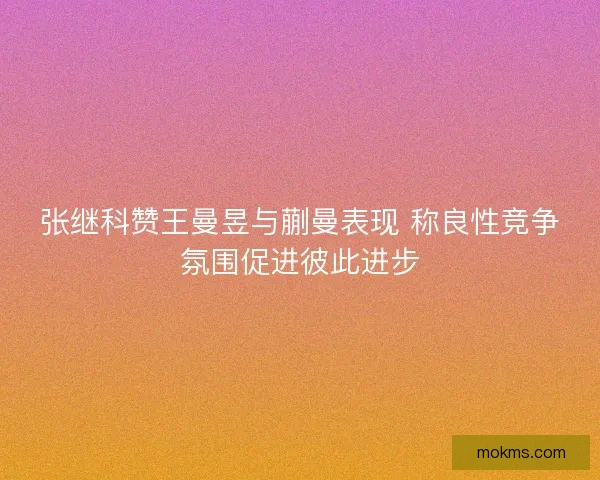 张继科赞王曼昱与蒯曼表现 称良性竞争氛围促进彼此进步