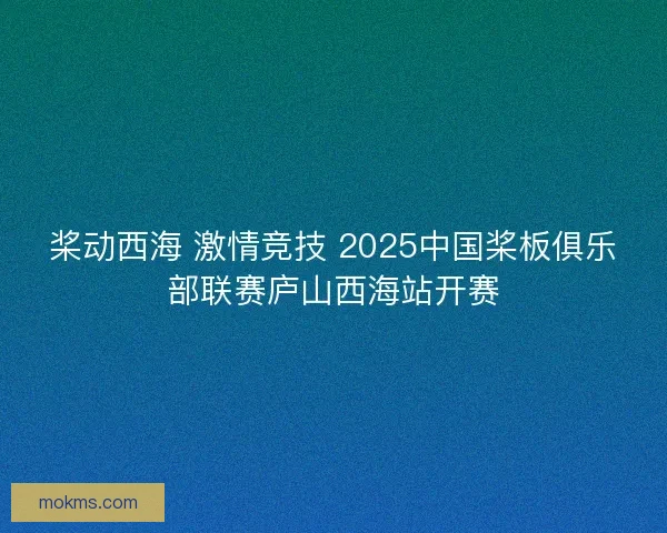 桨动西海 激情竞技 2025中国桨板俱乐部联赛庐山西海站开赛