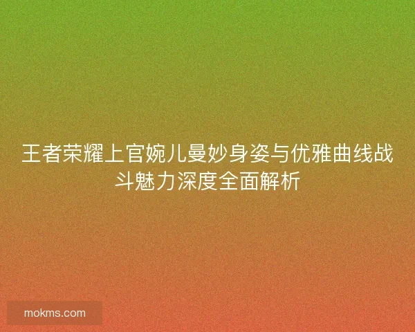 王者荣耀上官婉儿曼妙身姿与优雅曲线战斗魅力深度全面解析