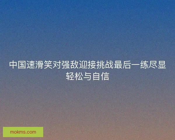 中国速滑笑对强敌迎接挑战最后一练尽显轻松与自信