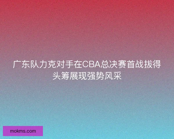 广东队力克对手在CBA总决赛首战拔得头筹展现强势风采