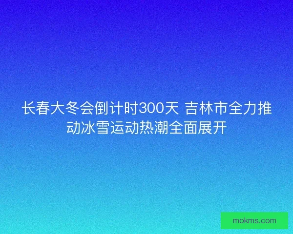 长春大冬会倒计时300天 吉林市全力推动冰雪运动热潮全面展开