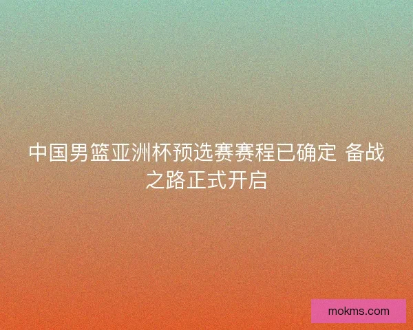 中国男篮亚洲杯预选赛赛程已确定 备战之路正式开启