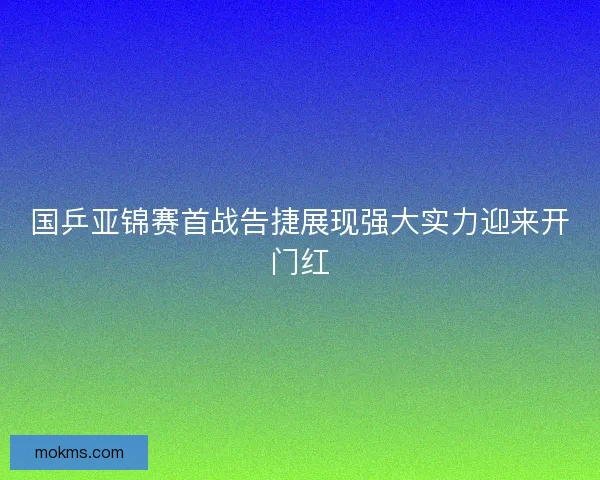 国乒亚锦赛首战告捷展现强大实力迎来开门红