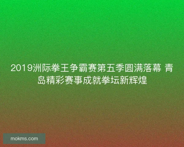 2019洲际拳王争霸赛第五季圆满落幕 青岛精彩赛事成就拳坛新辉煌