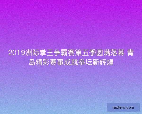 2019洲际拳王争霸赛第五季圆满落幕 青岛精彩赛事成就拳坛新辉煌