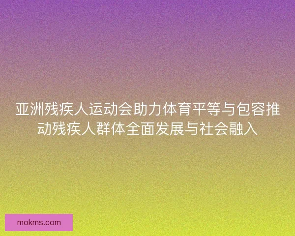 亚洲残疾人运动会助力体育平等与包容推动残疾人群体全面发展与社会融入